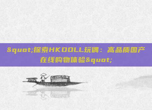 "探索HKDOLL玩偶：高品质国产在线购物体验"